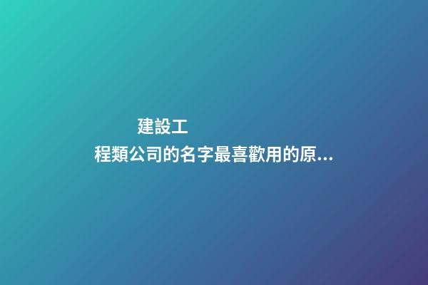 建設工程類公司的名字最喜歡用的原來是這個字！-第1張-公司起名-玄機派